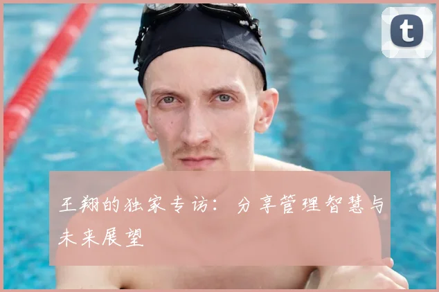 王翔的独家专访：分享管理智慧与未来展望