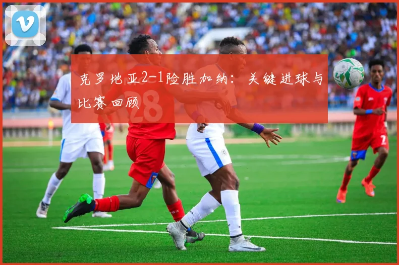 克罗地亚2-1险胜加纳：关键进球与比赛回顾