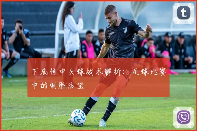 下底传中头球战术解析：足球比赛中的制胜法宝
