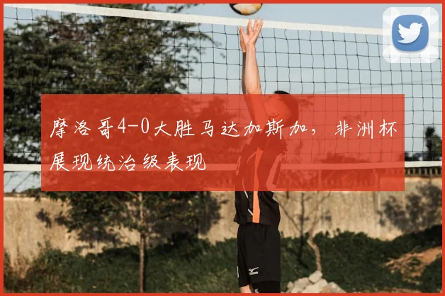 摩洛哥4-0大胜马达加斯加，非洲杯展现统治级表现