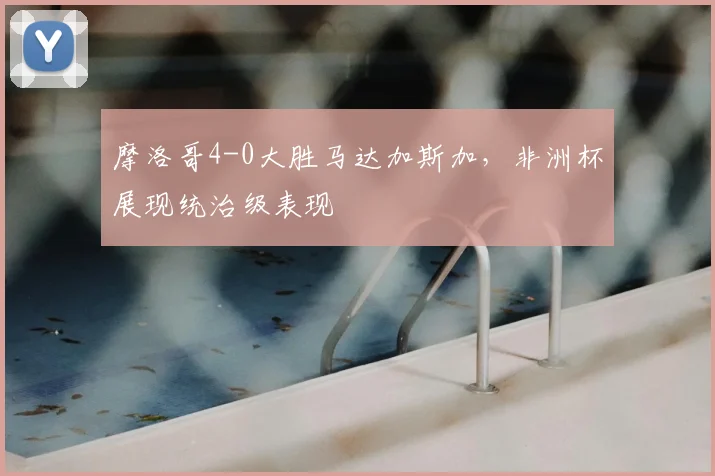 摩洛哥4-0大胜马达加斯加，非洲杯展现统治级表现