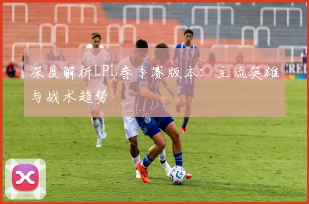深度解析LPL春季赛版本：主流英雄与战术趋势