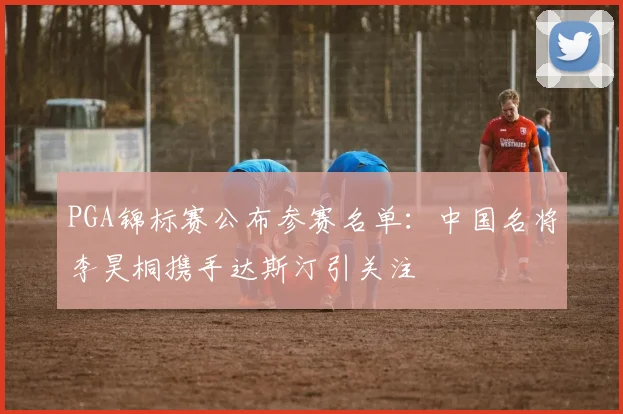 PGA锦标赛公布参赛名单：中国名将李昊桐携手达斯汀引关注