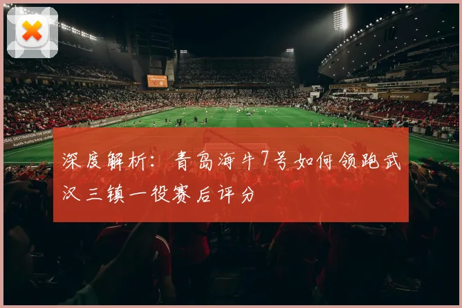 深度解析：青岛海牛7号如何领跑武汉三镇一役赛后评分
