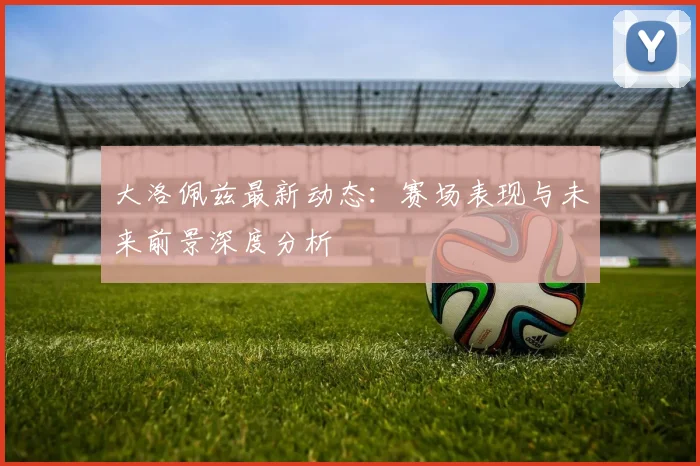 大洛佩兹最新动态：赛场表现与未来前景深度分析