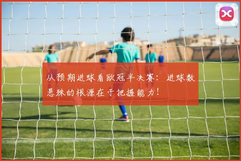 从预期进球看欧冠半决赛：进球数悬殊的根源在于把握能力！