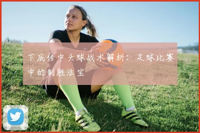 下底传中头球战术解析：足球比赛中的制胜法宝