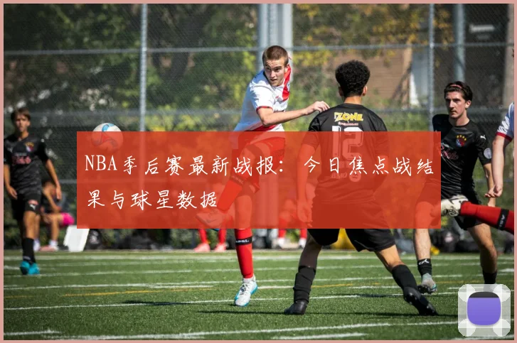 NBA季后赛最新战报：今日焦点战结果与球星数据