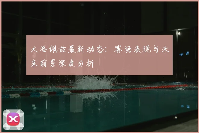 大洛佩兹最新动态：赛场表现与未来前景深度分析