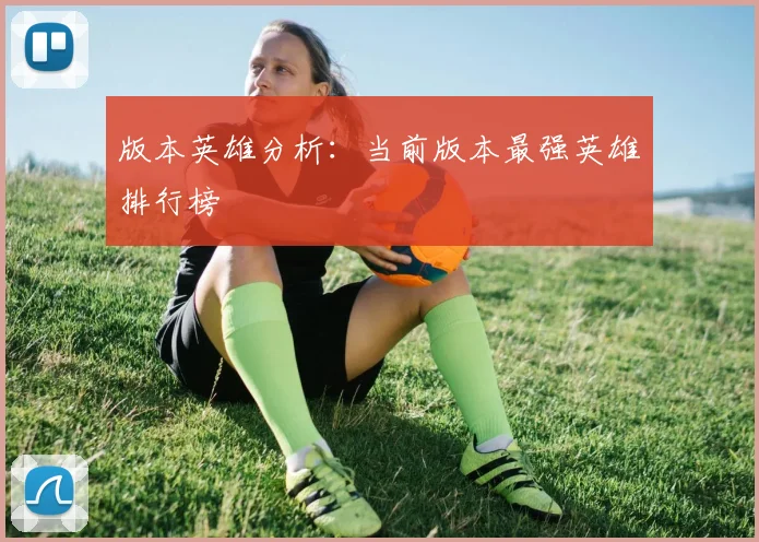 版本英雄分析：当前版本最强英雄排行榜