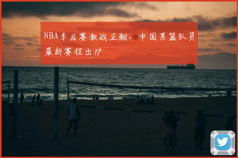 NBA季后赛激战正酣，中国男篮队员最新赛程出炉