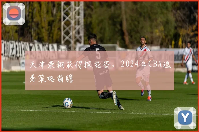 天津荣钢获得探花签，2024年CBA选秀策略前瞻